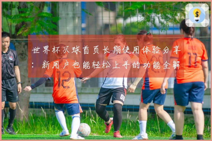 世界杯买球首页长期使用体验分享：新用户也能轻松上手的功能全解析